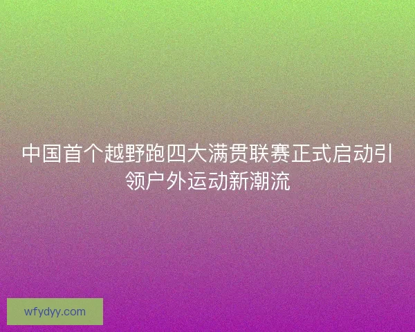 中国首个越野跑四大满贯联赛正式启动引领户外运动新潮流 中国首个越野跑四大满贯联赛正式启动引领户外运动新潮流