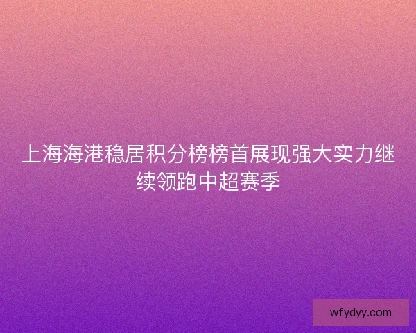 上海海港稳居积分榜榜首展现强大实力继续领跑中超赛季 上海海港稳居积分榜榜首展现强大实力继续领跑中超赛季