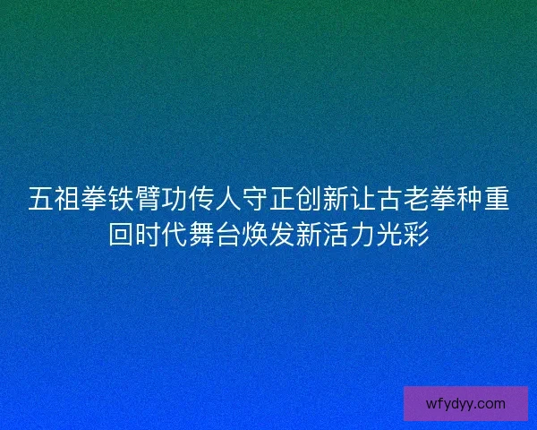 五祖拳铁臂功传人守正创新让古老拳种重回时代舞台焕发新活力光彩 五祖拳铁臂功传人守正创新让古老拳种重回时代舞台焕发新活力光彩
