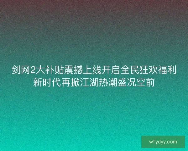 剑网2大补贴震撼上线开启全民狂欢福利新时代再掀江湖热潮盛况空前