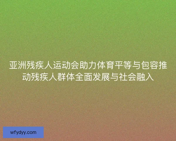 亚洲残疾人运动会助力体育平等与包容推动残疾人群体全面发展与社会融入 亚洲残疾人运动会助力体育平等与包容推动残疾人群体全面发展与社会融入