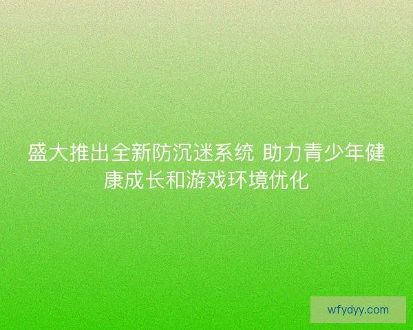 盛大推出全新防沉迷系统 助力青少年健康成长和游戏环境优化