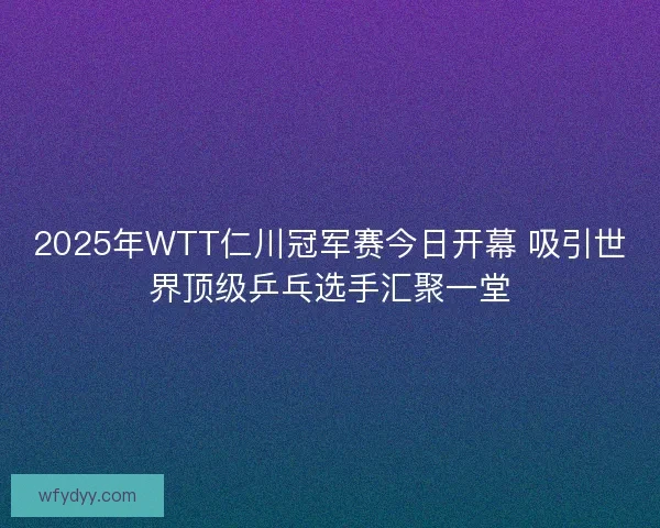 2025年WTT仁川冠军赛今日开幕 吸引世界顶级乒乓选手汇聚一堂