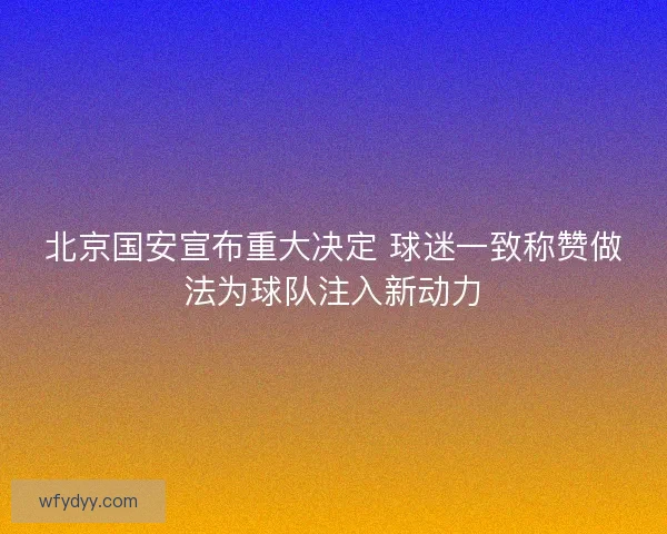 北京国安宣布重大决定 球迷一致称赞做法为球队注入新动力
