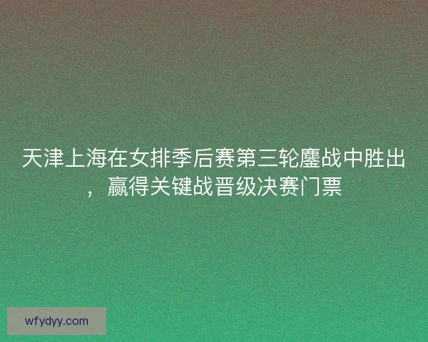 天津上海在女排季后赛第三轮鏖战中胜出,赢得关键战晋级决赛门票 天津上海在女排季后赛第三轮鏖战中胜出,赢得关键战晋级决赛门票