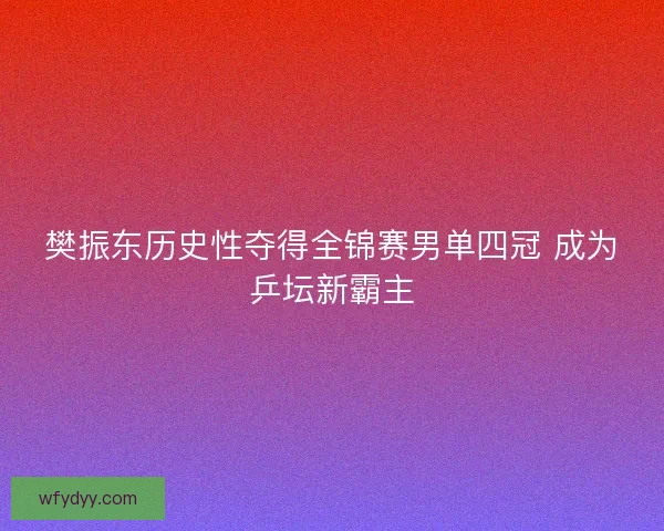 樊振东历史性夺得全锦赛男单四冠 成为乒坛新霸主