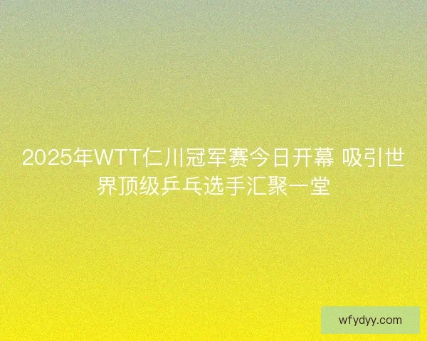 2025年WTT仁川冠军赛今日开幕 吸引世界顶级乒乓选手汇聚一堂
