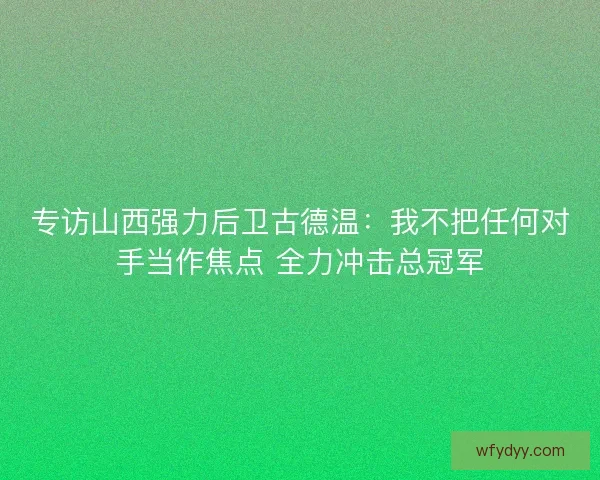 专访山西强力后卫古德温：我不把任何对手当作焦点 全力冲击总冠军