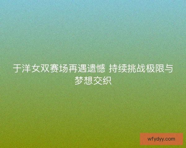 于洋女双赛场再遇遗憾 持续挑战极限与梦想交织