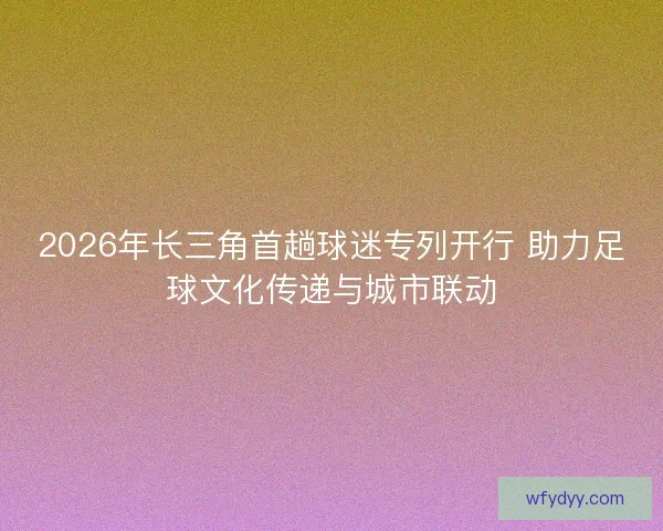 2026年长三角首趟球迷专列开行 助力足球文化传递与城市联动
