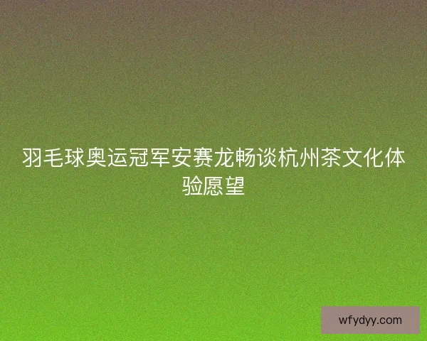 羽毛球奥运冠军安赛龙畅谈杭州茶文化体验愿望 羽毛球奥运冠军安赛龙畅谈杭州茶文化体验愿望