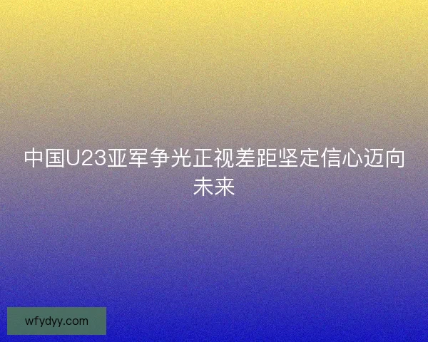 中国U23亚军争光正视差距坚定信心迈向未来 中国U23亚军争光正视差距坚定信心迈向未来