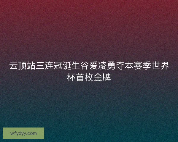 云顶站三连冠诞生谷爱凌勇夺本赛季世界杯首枚金牌